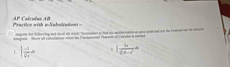 AP Calculus AB 
Practice with u-Substitutions - 
tegrate the following and show all work. "Remember to find the antiderivative at some point and use the evaluate bar for definite 
integrals. Show all calculations when the Fundamental Theorem of Calculus is needed. 
1. ∈tlimits _1^(8frac -1)sqrt[3](x)dx
2. ∈t  3x/sqrt[3](10-x^2) dx