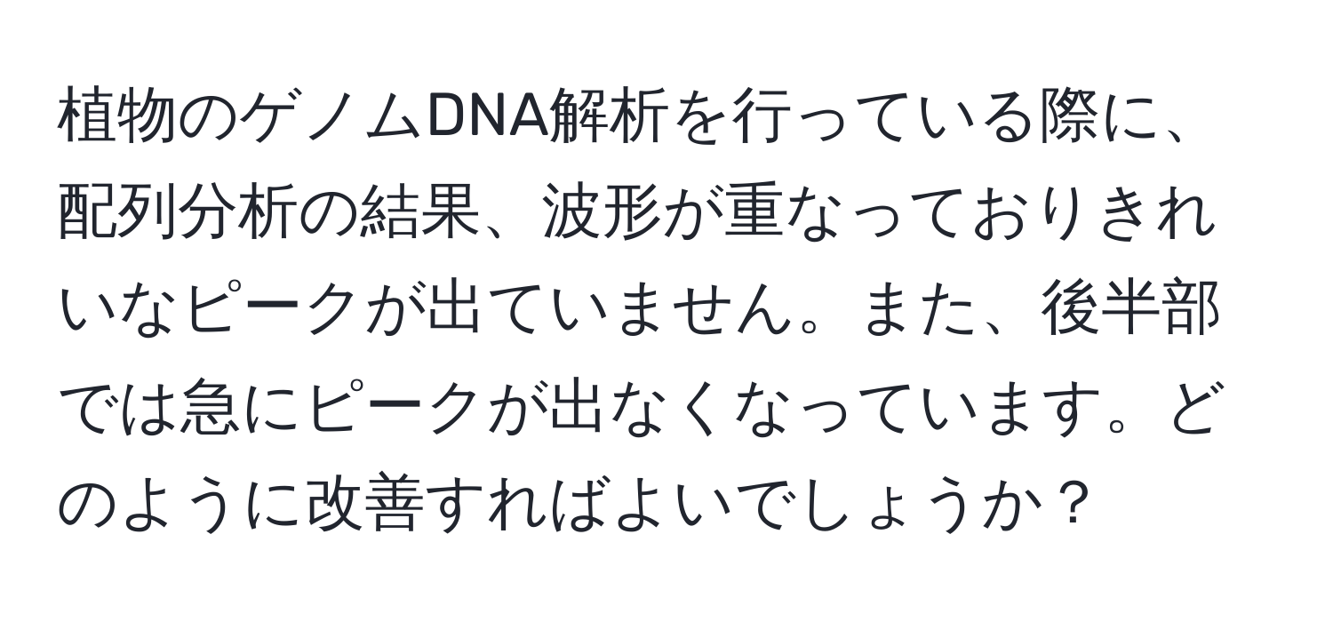 植物のゲノムDNA解析を行っている際に、配列分析の結果、波形が重なっておりきれいなピークが出ていません。また、後半部では急にピークが出なくなっています。どのように改善すればよいでしょうか？