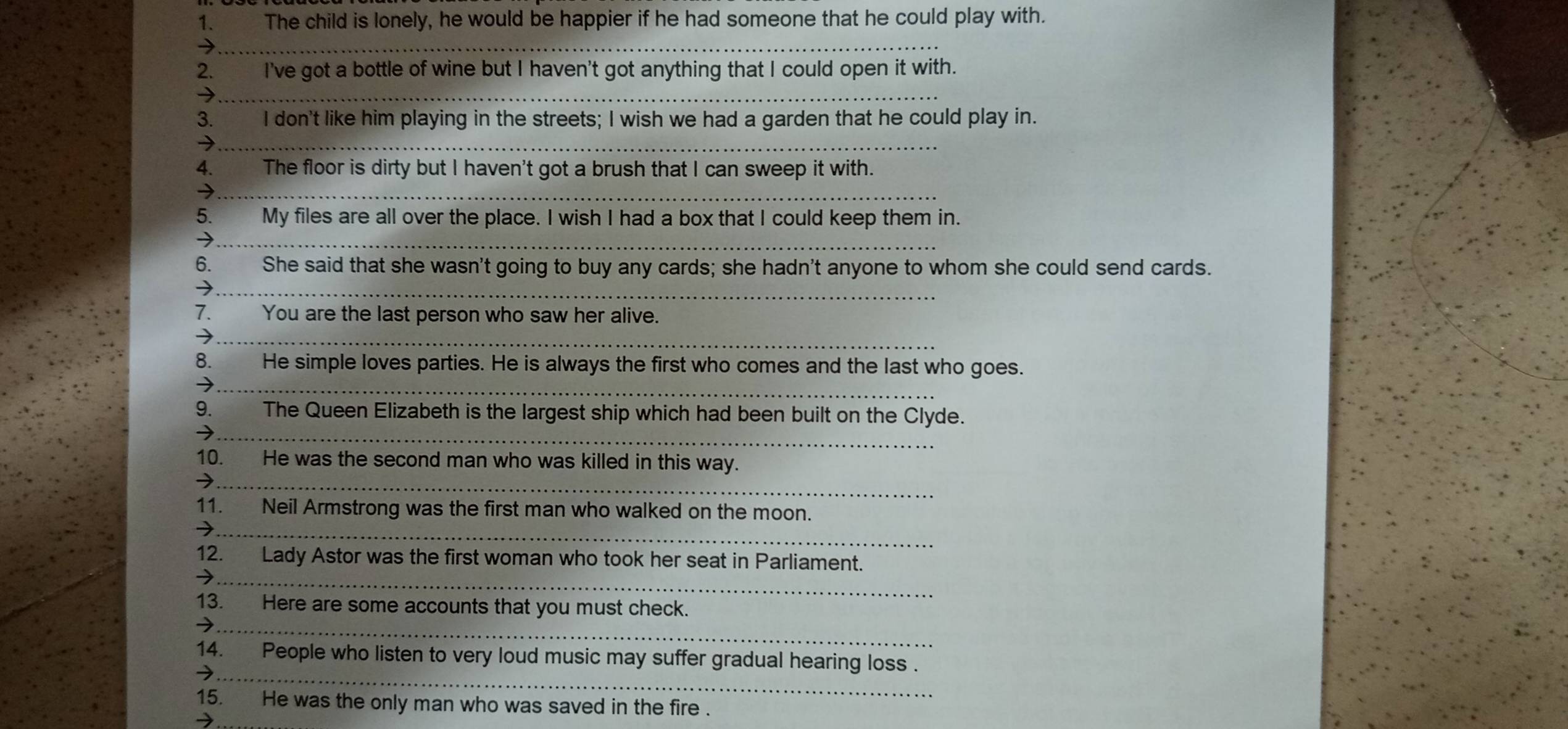 to The child is lonely, he would be happier if he had someone that he could play with. 
→ 
_ 
2. I've got a bottle of wine but I haven't got anything that I could open it with. 
_→ 
3. I don't like him playing in the streets; I wish we had a garden that he could play in. 
_7 
4. stee The floor is dirty but I haven't got a brush that I can sweep it with. 
_ 
5. My files are all over the place. I wish I had a box that I could keep them in. 
_7 
_ 
6. She said that she wasn't going to buy any cards; she hadn't anyone to whom she could send cards. 
7. You are the last person who saw her alive. 
_ 
8. He simple loves parties. He is always the first who comes and the last who goes. 
_→ 
9. The Queen Elizabeth is the largest ship which had been built on the Clyde. 
_ 
10. He was the second man who was killed in this way. 
_ 
11. Neil Armstrong was the first man who walked on the moon. 
_7 
12. Lady Astor was the first woman who took her seat in Parliament. 
_ 
→ 
13. Here are some accounts that you must check. 
_7 
14. People who listen to very loud music may suffer gradual hearing loss . 
_→ 
15. He was the only man who was saved in the fire .