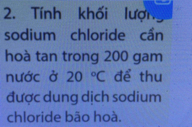 Tính khối lượn 
sodium chloride cần 
hoà tan trong 200 gam 
nước ở 20°C để thu 
được dung dịch sodium 
chloride bão hoà.