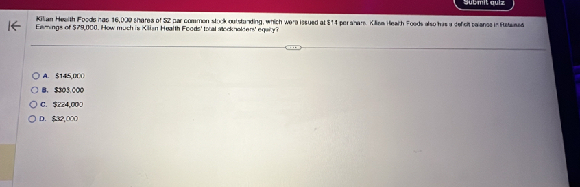 Submit quiz
Kilian Health Foods has 16,000 shares of $2 par common stock outstanding, which were issued at $14 per share. Kilian Health Foods also has a deficit balance in Retained
Eamings of $79,000. How much is Kilian Health Foods' total stockholders' equity?
A. $145,000
B. $303,000
C. $224,000
D. $32,000