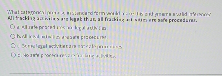 What categorical premise in standard form would make this enthymeme a valid inference?
All fracking activities are legal; thus, all fracking activities are safe procedures.
a. All safe procedures are legal activities.
b. All legal activities are safe procedures.
c. Some legal activities are not safe procedures.
d. No safe procedures are fracking activities.