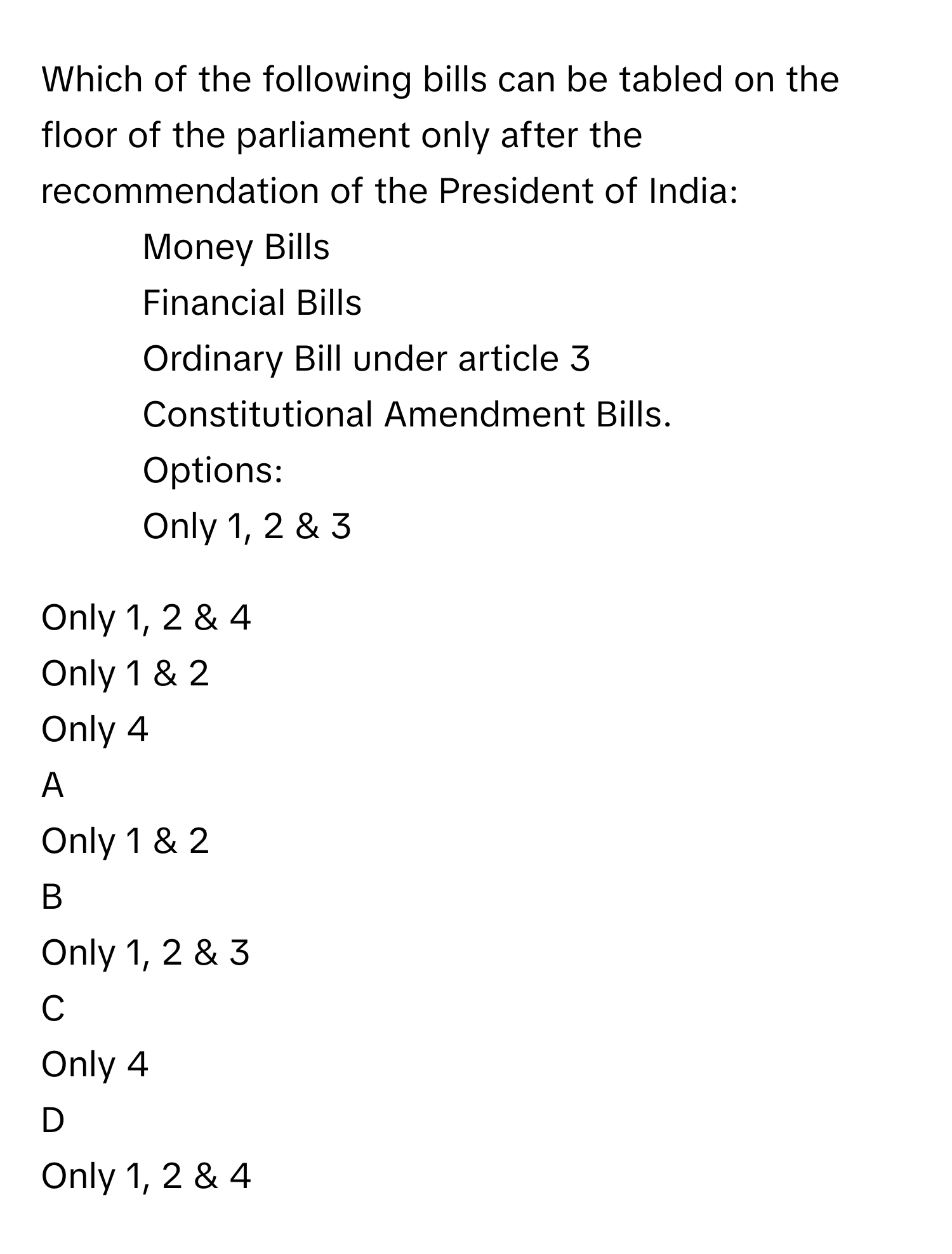 Which of the following bills can be tabled on the floor of the parliament only after the recommendation of the President of India:
1. Money Bills
2. Financial Bills
3. Ordinary Bill under article 3
4. Constitutional Amendment Bills.
Options:
Only 1, 2 & 3

Only 1, 2 & 4

Only 1 & 2

Only 4


A  
Only 1 & 2
 


B  
Only 1, 2 & 3
 


C  
Only 4
 


D  
Only 1, 2 & 4