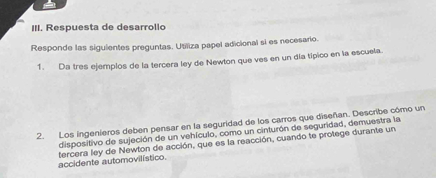 Respuesta de desarrollo 
Responde las siguientes preguntas. Utiliza papel adicional si es necesario. 
1. Da tres ejemplos de la tercera ley de Newton que ves en un día típico en la escuela. 
2. Los ingenieros deben pensar en la seguridad de los carros que diseñan. Describe cómo un 
dispositivo de sujeción de un vehículo, como un cinturón de seguridad, demuestra la 
tercera ley de Newton de acción, que es la reacción, cuando te protege durante un 
accidente automovilístico.