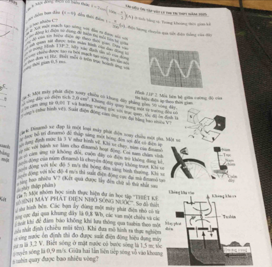 cáy 4 Một đóng diện có biển thức i=2cos (100π - π /2 )(A) Tài Liệu ôn tập vật lý thi tn thựt năm 2025
, “  hao nhiều C  goi điểm ban đầu
(t=0) đến thời điểm t= π /300 (s) (1 tish bằng s). Trong khoảng thời gian kế
L điện hượng chuyên qua tiết điện thắng của đây
# 4: Xết một mạch tạo sông với đị ra được nổi với
au động ki điện tử đùng đề hiện thị mỗi liên hé giữn
ợg độ của tin hiệu điện áp theo thời gian. Day vào
bath quan sát được trên mân Bình của dan động k
an t0 trong Hình 13P.2, hãy xức định tân số của đóng
ya xay chiều được tạo ra bởi mạch tạo sóng âm tân tổ
gong thời gian 0,5 ms  hợo đơn vị Hz. Biết mỗi ở trên trục hoành ứng và
C
_ n :  5: Một máy phát điệ
Hình 13P.2 Mỗi liên bệ giữa cường độ của
tin hiệu điện áp theo thời gian
hicu có khung dây phàng gồm 50 vòng đây,
rong dây có diện tích 2.0cm^2 : Khung đây quay trong một từ trường đều có
in cam ứng từ 0,01 T và hướng vường gốc với trực quay, tốc độ ôn định là s
. g àng's (như hình Vẽ). Suat điện động cam ứng cực đại bằng tạo nhiều V
(*1 6: Đinamô xe đạp là một loại máy phát diện xoay chiều một pha. Một xe
a đợc bộ trí đinamô đe tháp sáng một bóng đèn sọi đột có điện áp
uanh  n dựng định mức là 3 V như hình vẽ, Khi xe chạy, núm của đinamê Núm
bằng  xử ức với bánh xe lâm cho đinamô hoạt động. Coi nam chân vĩnh Trục
n có cảm ứng từ không đổi, cuộn dây có điện trò không đáng kè
mật
Nam chim
duyn động của núm đinamô là chuyện động quay không trượt. Khi xe
hyeu dòng với tóc đō 5 m/s thi bóng đèn sắng bình thường. Khi xe
đya động với tốc độ 4 m/s thì suất điện động cực đại mã đinamô tạo
á phây thập phân)   Nng bao nhiệu V? (Kết quả được lấy đến chữ số thứ nhất sau Cuẩn day
Không kha vào
Kết
( u 7: Một nhóm học sinh thực hiện dự án học tập ''THIÊT K Không khi 13
V0 HìNH MÁY PHÁT ĐIỆN NHỞ SÓNG NƯỚC''. So đồ thiết
sư hình bên. Các bạn ấy dùng một máy phát điện nhỏ có từ
vng cực đại qua khung đây là 0,8 Wb, các van một chiêu và các
thoát khí đê đăm bảo không khí lưu thông qua tuabin theo một Mas phot Tusbin
hêu nhất định (chiêu mũi tên). Khi đưa mô hình ra thực nghiệm dhēn
sông nước ôn định thì đo được suất điện động hiệu dụng máy
sứ ra là 3,2 V. Biệt sóng ở mặt nước có bước sóng là 1,5 m; tốc
Bituyên sóng là 0,9 m/s. Giữa hai lần liên tiếp sóng vô vào khoang Tượng sạng
#i tuabin quay được bao nhiêu vòng?