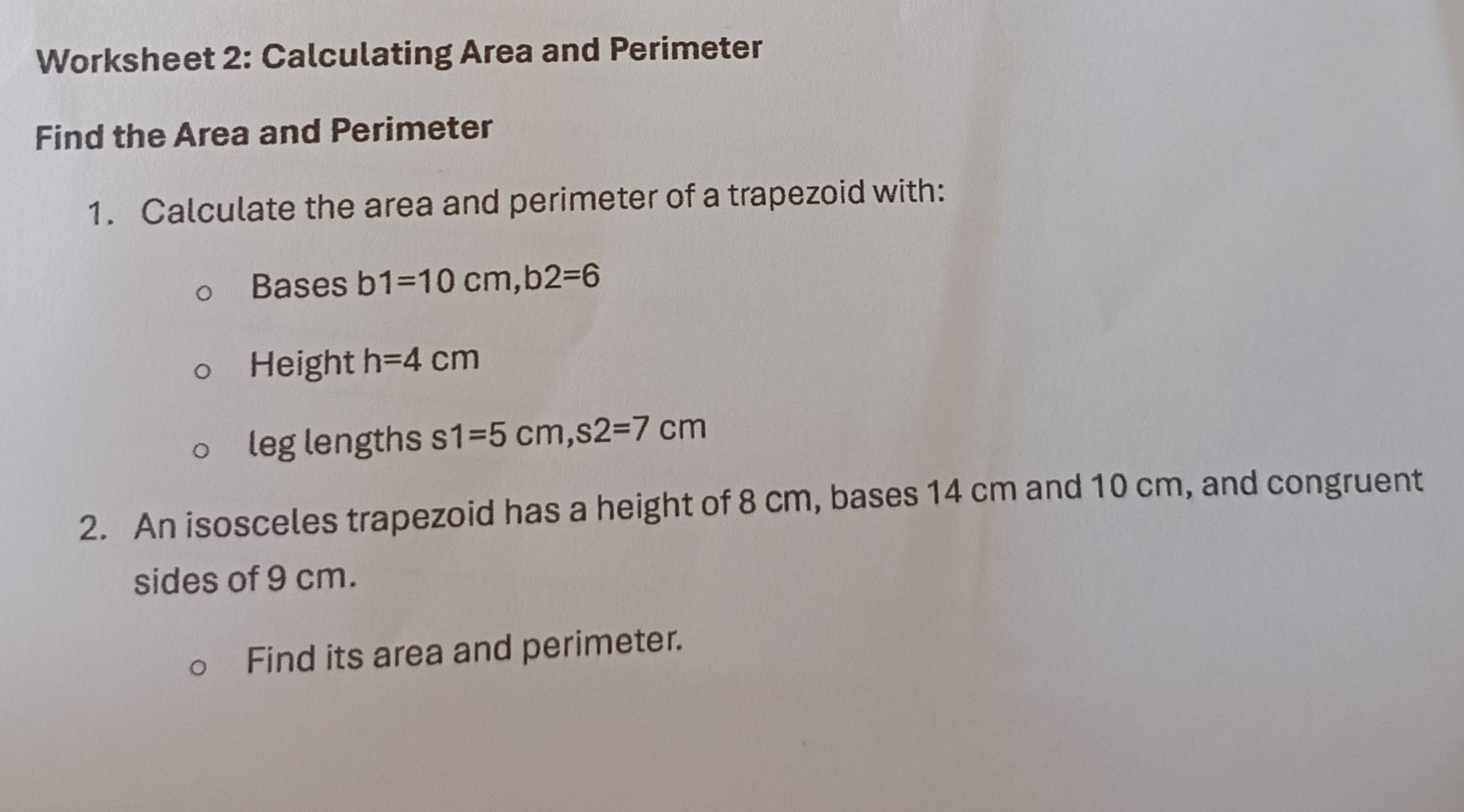 Worksheet 2: Calculating Area and Perimeter 
Find the Area and Perimeter 
1. Calculate the area and perimeter of a trapezoid with: 
Bases b1=10cm, b2=6
Height h=4cm
leg lengths s1=5cm, s2=7cm
2. An isosceles trapezoid has a height of 8 cm, bases 14 cm and 10 cm, and congruent 
sides of 9 cm. 
Find its area and perimeter.