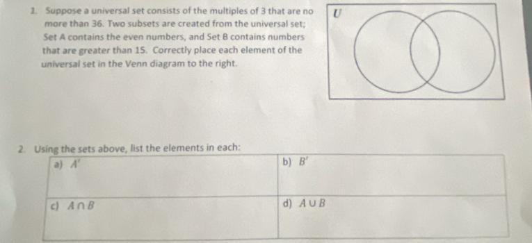 Suppose a universal set consists of the multiples of 3 that are no 
more than 36. Two subsets are created from the universal set; 
Set A contains the even numbers, and Set B contains numbers 
that are greater than 15. Correctly place each element of the 
universal set in the Venn diagram to the right. 
2. Using the sets above, list the elements in each: 
a) A' b) B'
c) A∩ B d) A∪ B