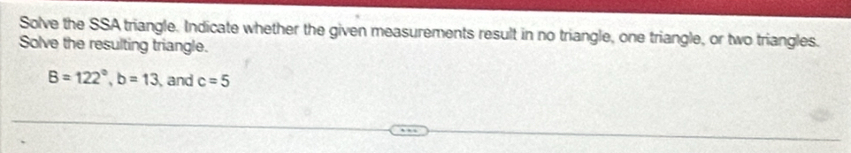 Solve the SSA triangle. Indicate whether the given measurements result in no triangle, one triangle, or two triangles. 
Solve the resulting triangle.
B=122°, b=13 and c=5