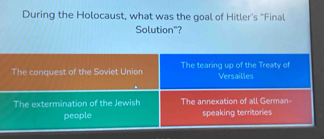 During the Holocaust, what was the goal of Hitler’s “Final
Solution"?
The conquest of the Soviet Union The tearing up of the Treaty of
Versailles
The extermination of the Jewish The annexation of all German-
people speaking territories