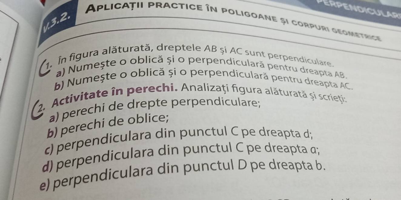 PERPENDICULAR 
1.3.2. 
Aplicații practice în poligoane și corpuri geometrice 
1. În figura alăturată, dreptele AB și AC sunt perpendiculare. 
a) Numește o oblică și o perpendiculară pentru dreapta AB. 
b) Numeşte o oblică și o perpendículară pentru dreapta AC. 
2. Activitate în perechi. Analizați figura alăturată și scrieți: 
a) perechi de drepte perpendiculare; 
b) perechi de oblice; 
c) perpendiculara din punctul C pe dreapta d; 
d) perpendiculara din punctul C pe dreapta α; 
e) perpendiculara din punctul D pe dreapta b.