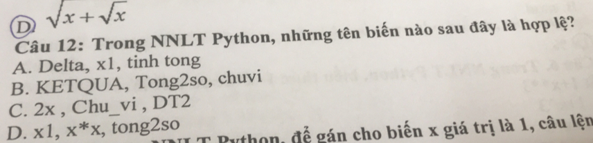 sqrt(x)+sqrt(x)
Câu 12: Trong NNLT Python, những tên biến nào sau đây là hợp lệ?
A. Delta, x1, tinh tong
B. KETQUA, Tong2so, chuvi
C. 2x , Chu_vi , DT2
D. x1, x^*x , tong2so
Python, để gán cho biến x giá trị là 1, câu lện