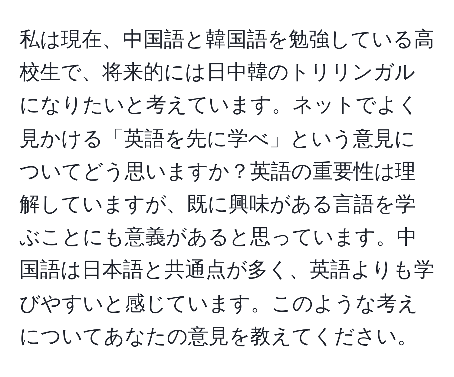私は現在、中国語と韓国語を勉強している高校生で、将来的には日中韓のトリリンガルになりたいと考えています。ネットでよく見かける「英語を先に学べ」という意見についてどう思いますか？英語の重要性は理解していますが、既に興味がある言語を学ぶことにも意義があると思っています。中国語は日本語と共通点が多く、英語よりも学びやすいと感じています。このような考えについてあなたの意見を教えてください。