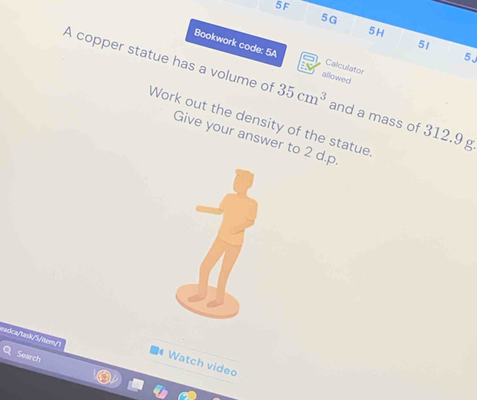 5F
5G
5H
51 
Bookwork code: 5A allowed 
5J 
Calculator 
A copper statue has a volume of 35cm^3 and a mass of 312.9 g
Work out the density of the statue 
Give your answer to 2 d.p. 
eadca/task/5/item/1 
Search 
Watch video