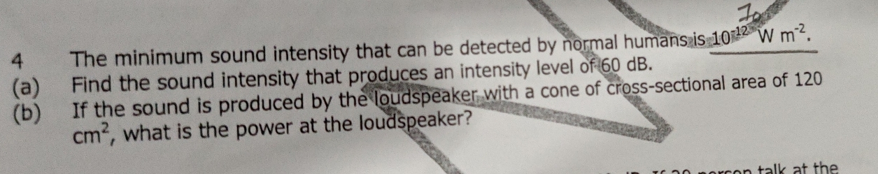 The minimum sound intensity that can be detected by normal humans is 10^(-12)Wm^(-2). 
(a) Find the sound intensity that produces an intensity level of 60 dB. 
(b) If the sound is produced by the loudspeaker with a cone of cross-sectional area of 120
cm^2 , what is the power at the loudspeaker? 
talk at th