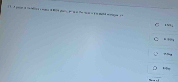 A piece of metal bas a mass of 1550 grams. What is the mass of this metal in kilograms?
1.55kg
0.155kg
15.5kg
155kg
Clear All