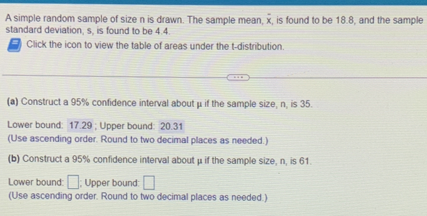 A simple random sample of size n is drawn. The sample mean, overline x , is found to be 18.8, and the sample 
standard deviation, s, is found to be 4.4. 
= Click the icon to view the table of areas under the t-distribution. 
(a) Construct a 95% confidence interval about μ if the sample size, n, is 35. 
Lower bound: 17.29; Upper bound: 20.31
(Use ascending order. Round to two decimal places as needed.) 
(b) Construct a 95% confidence interval about μ if the sample size, n, is 61. 
Lower bound: □; Upper bound: □
(Use ascending order. Round to two decimal places as needed.)