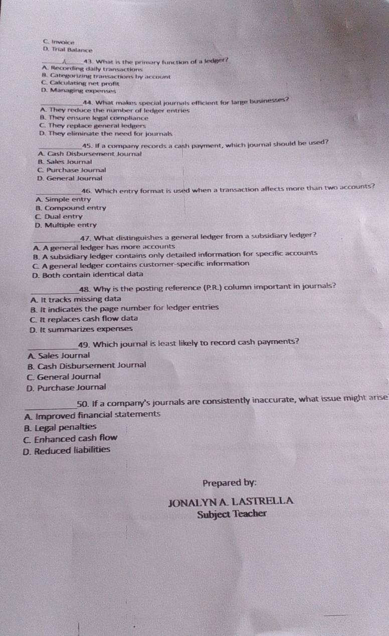 C. Invoice
D. Trial Balance
_
_43. What is the primary function of a ledger?
A. Recording daily transactions
8. Categorizing transactions by account
C. Calculating net profit
D. Managing expenses
44. What makes special journals efficient for large businesses?
A. They reduce the number of ledger entries
B. They ensure legal compliance
C. They replace general ledgers
D. They eliminate the need for journals
_45. If a company records a cash payment, which journal should be used?
A. Cash Disbursement Journal
B. Sales Journal
C. Purchase Journal
D. General Journal
46. Which entry format is used when a transaction affects more than two accounts?
A. Simple entry
B. Compound entry
C. Dual entry
D. Multiple entry
_
47. What distinguishes a general ledger from a subsidiary ledger?
A. A general ledger has more accounts
B. A subsidiary ledger contains only detailed information for specific accounts
C. A general ledger contains customer-specific information
D. Both contain identical data
_
48. Why is the posting reference (P.R.) column important in journals?
A. It tracks missing data
B. It indicates the page number for ledger entries
C. it replaces cash flow data
D. It summarizes expenses
_49. Which journal is least likely to record cash payments?
A. Sales Journal
B. Cash Disbursement Journal
C. General Journal
D. Purchase Journal
_50. If a company's journals are consistently inaccurate, what issue might arise
A. Improved financial statements
B. Legal penalties
C. Enhanced cash flow
D. Reduced liabilities
Prepared by:
JONALYN A LASTRELLA
Subject Teacher