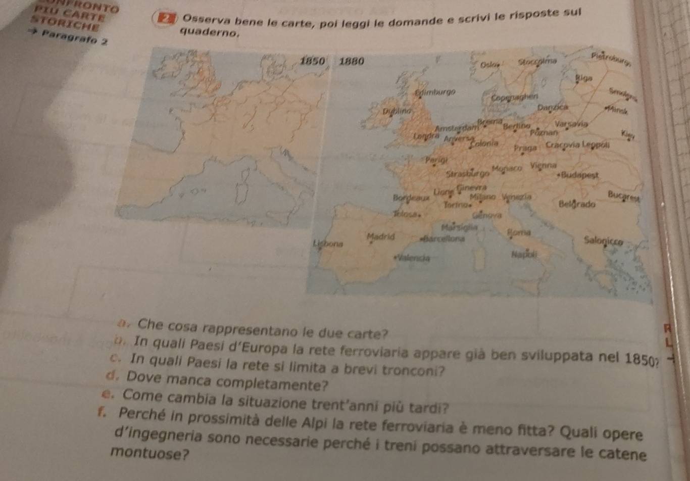 PIU CARTE 
Osserva bene le carte, poi leggi le domande e scrivi le risposte sul 
storiche 
quaderno. 
Parag 
a. Che cosa rappresentano le due carte? 
. In quali Paesi d'Europa la rete ferroviaria appare già ben sviluppata nel 1850? ~ 
c. In quali Paesi la rete si limita a brevi tronconi? 
d. Dove manca completamente? 
e. Come cambia la situazione trent’anni più tardi? 
f. Perché in prossimità delle Alpi la rete ferroviaria è meno fitta? Quali opere 
d’ingegneria sono necessarie perché i treni possano attraversare le catene 
montuose?