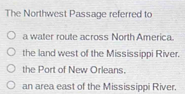 The Northwest Passage referred to
a water route across North America.
the land west of the Mississippi River.
the Port of New Orleans.
an area east of the Mississippi River.