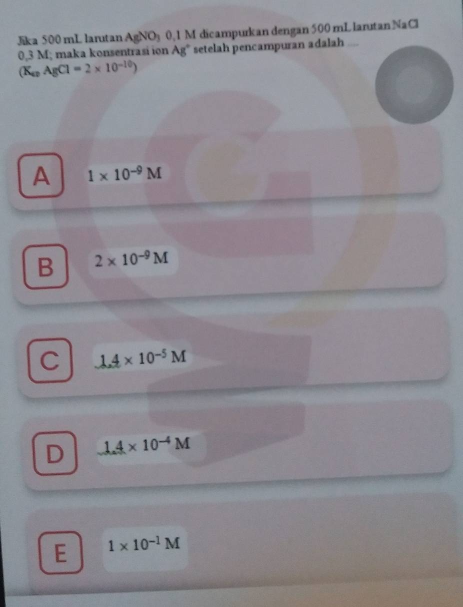 Jika 500 mL larutan AgNO_3 0,1 M dicampurkan dengan 500 mL larutan NaCl
0,3 M; maka konsentrasi ion Ag° setelah pencampuran adalah
(K_apAgCl=2* 10^(-10))
A 1* 10^(-9)M
B 2* 10^(-9)M
C 1.4* 10^(-5)M
D 1.4* 10^(-4)M
E 1* 10^(-1)M