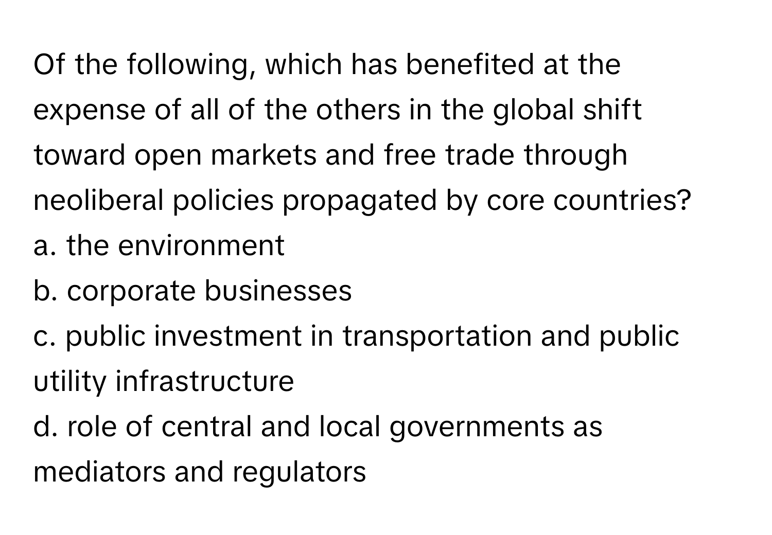 Of the following, which has benefited at the expense of all of the others in the global shift toward open markets and free trade through neoliberal policies propagated by core countries?

a. the environment
b. corporate businesses
c. public investment in transportation and public utility infrastructure
d. role of central and local governments as mediators and regulators