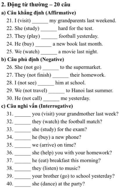 Động từ thường - 20 câu 
a) Câu khẳng định (Affirmative) 
21. I (visit) _my grandparents last weekend. 
22. She (study) _hard for the test. 
23. They (play)_ football yesterday. 
24. He (buy) _a new book last month. 
25. We (watch) _a movie last night. 
b) Câu phủ định (Negative) 
26. She (not go)_ to the supermarket. 
27. They (not finish) _their homework. 
28. I (not see)_ him at school. 
29. We (not travel) _to Hanoi last summer. 
30. He (not call) _me yesterday. 
c) Câu nghi vấn (Interrogative) 
31._ you (visit) your grandmother last week? 
32. _they (watch) the football match? 
33. _she (study) for the exam? 
34._ he (buy) a new phone? 
35._ we (arrive) on time? 
36._ she (help) you with your homework? 
37. _he (eat) breakfast this morning? 
38._ they (listen) to music? 
39._ your brother (go) to school yesterday? 
40._ she (dance) at the party?