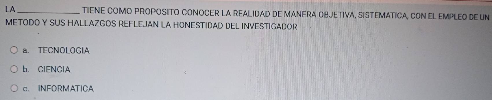 LA_ TIENE COMO PROPOSITO CONOCER LA REALIDAD DE MANERA OBJETIVA, SISTEMATICA, CON EL EMPLEO DE UN
METODO Y SUS HALLAZGOS REFLEJAN LA HONESTIDAD DEL INVESTIGADOR
a. TECNOLOGIA
b. ClENClA
c. INFORMATICA