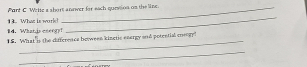 Write a short answer for each question on the line. 
13. What is work? 
14. What is energy? 
_ 
_ 
15. What is the difference between kinetic energy and potential energy? 
_