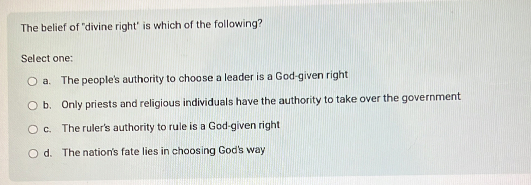 The belief of "divine right" is which of the following?
Select one:
a. The people's authority to choose a leader is a God-given right
b. Only priests and religious individuals have the authority to take over the government
c. The ruler's authority to rule is a God-given right
d. The nation's fate lies in choosing God's way