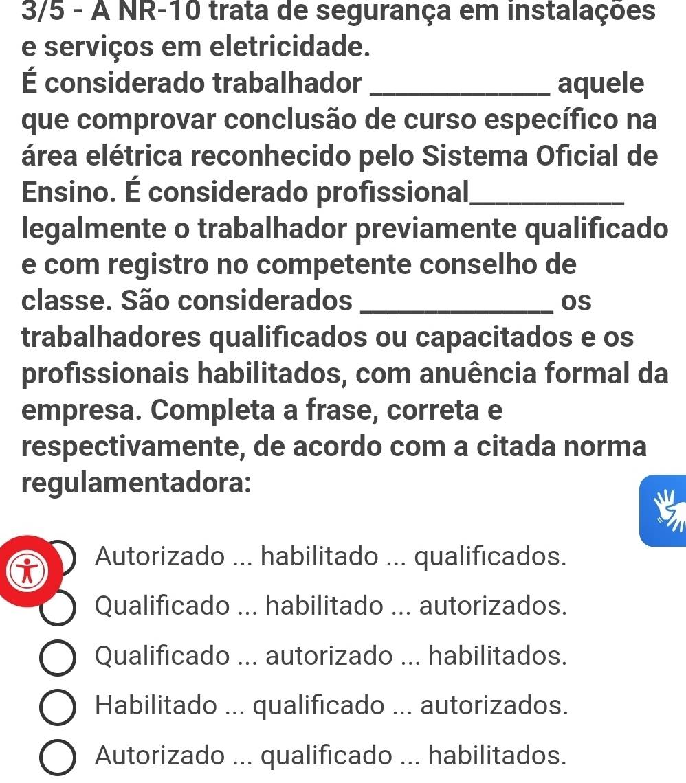 3/5 - À NR-10 trata de segurança em instalações
e serviços em eletricidade.
É considerado trabalhador _aquele
que comprovar conclusão de curso específico na
área elétrica reconhecido pelo Sistema Oficial de
Ensino. É considerado profissional_
legalmente o trabalhador previamente qualificado
e com registro no competente conselho de
classe. São considerados _os
trabalhadores qualificados ou capacitados e os
profissionais habilitados, com anuência formal da
empresa. Completa a frase, correta e
respectivamente, de acordo com a citada norma
regulamentadora:
i
Autorizado ... habilitado ... qualificados.
Qualificado ... habilitado ... autorizados.
Qualificado ... autorizado ... habilitados.
Habilitado ... qualificado ... autorizados.
Autorizado ... qualificado ... habilitados.