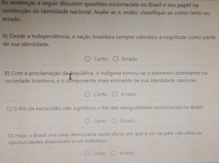 As sentenças a seguir discutem questões sociorraciais no Brasil e seu papel na
construção da identidade nacional. Avalie-as e, então, classifique-as como certo ou
errado.
A) Desde a Independência, a nação brasileira sempre valorizou a negritude como parte
de sua identidade.
Certo Errado
B) Com a proclamação da República, o indígena tornou-se o elemento dominante na
sociedade brasileira, e o componente mais eminente de sua identidade nacional.
Certo Errado
C) O fim da escravidão não significou o fim das desigualdades sociorraciais no Brasil.
Certo Errado
D) Hoje, o Brasil vive uma democracia racial plena, em que a cor da pele não afeta as
oportunidades disponíveis a um indivíduo.
Certo Errado