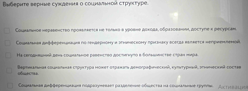 Ввыберите верные суждения о социальной структуре. 
Социальное неравенство проявляется не только в уровне дохода, образовании, достуле к ресурсам. 
Социальная дифференциация по гендерному и этническому признаку всегда является неприемлемой. 
На сегодняшний день социальное равенство достигнуто в большинстве стран мира. 
Вертикальная социальная структура может отражать демографический, культурный, этнический состав 
общества. 
Сциальная диφφеренциация подразумевает разделение обшества на социальные групπы. Активация