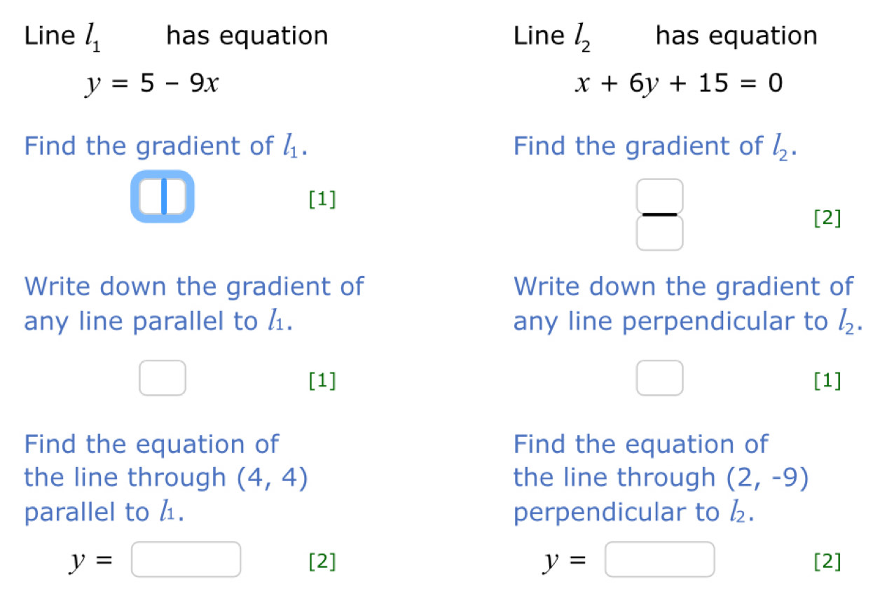 Line l_1 has equation Line l_2 has equation
y=5-9x
x+6y+15=0
Find the gradient of l_1. Find the gradient of l_2. 
[1] 
 □ /□   
[2] 
Write down the gradient of Write down the gradient of 
any line parallel to l_1. any line perpendicular to l_2. 
□  [1] □ [1] 
Find the equation of Find the equation of 
the line through (4,4) the line through (2,-9)
parallel to 4. perpendicular to l_2.
y=□
y=□ [2] [2]