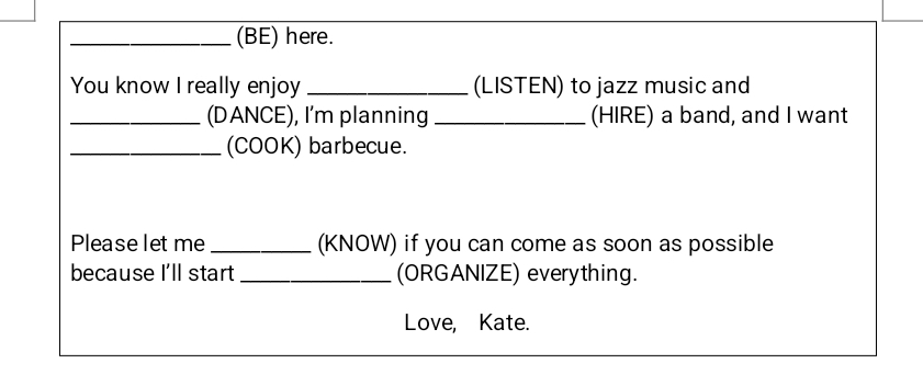 (BE) here. 
You know I really enjoy _(LISTEN) to jazz music and 
_(DANCE), I'm planning _(HIRE) a band, and I want 
_(COOK) barbecue. 
Please let me _(KNOW) if you can come as soon as possible 
because I'll start _(ORGANIZE) everything. 
Love, Kate.