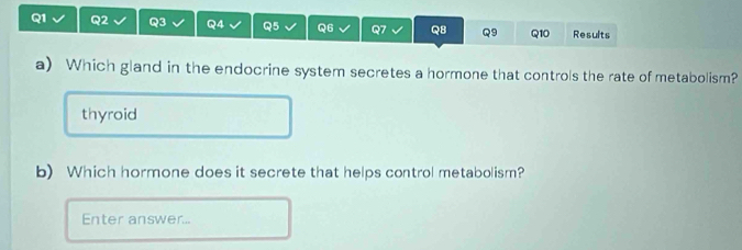 Results 
a) Which gland in the endocrine system secretes a hormone that controls the rate of metabolism? 
thyroid 
b) Which hormone does it secrete that helps control metabolism? 
Enter answer...