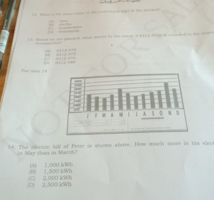 What is the place value of the underlined digit in the placard?
(A) tera
(B) tenths
[D] thousands (C) hundredths
13. Based on the placard, what would be the result if 8312.4756 is rounded to the neare
thousandth?
(A) 8312.470
(B) 8312.475
(C) 8312.476
(D) 8312.480
For item 14
14. The electric bill of Peter is shown above. How much more is his elect
in May than in March?
(A) 1,000 kWh
(B) 1,500 kWh
(C) 2,000 kWh
(D) 2,500 kWh