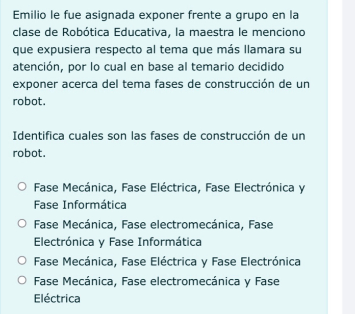 Emilio le fue asignada exponer frente a grupo en la
clase de Robótica Educativa, la maestra le menciono
que expusiera respecto al tema que más llamara su
atención, por lo cual en base al temario decidido
exponer acerca del tema fases de construcción de un
robot.
Identifica cuales son las fases de construcción de un
robot.
Fase Mecánica, Fase Eléctrica, Fase Electrónica y
Fase Informática
Fase Mecánica, Fase electromecánica, Fase
Electrónica y Fase Informática
Fase Mecánica, Fase Eléctrica y Fase Electrónica
Fase Mecánica, Fase electromecánica y Fase
Eléctrica