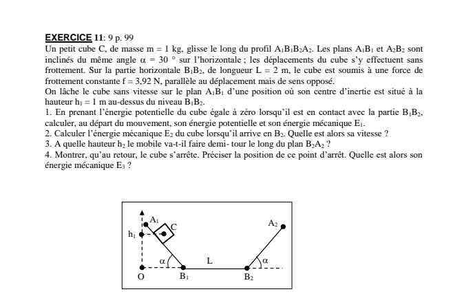 Un petit cube C, de masse m=1kg , glisse le long du profil A_1B_1B_2A_2. Les plans A_1B_1 et A_2B_2 sont
inclinés du même angle alpha =30° sur l'horizontale; les déplacements du cube s'y effectuent sans
frottement. Sur la partie horizontale B_1B_2 , de longueur L=2m , le cube est soumis à une force de
frottement constante f=3,92N I, parallèle au déplacement mais de sens opposé.
On lâche le cube sans vitesse sur le plan A_1B_1 d'une position où son centre d'inertie est situé à la
hauteur h_1=1m au-dessus du niveau B_1B_2.
1. En prenant l'énergie potentielle du cube égale à zéro lorsqu'il est en contact avec la partie B_1B_2,
calculer, au départ du mouvement, son énergie potentielle et son énergie mécanique E_1.
2. Calculer l'énergie mécanique E_2 du cube lorsqu’il arrive en B_2. Quelle est alors sa vitesse ?
3. A quelle hauteur h_2 le mobile va-t-il faire demi- tour le long du plan B_2A_2 ?
4. Montrer, qu'au retour, le cube s'arrête. Préciser la position de ce point d'arrêt. Quelle est alors son
énergie mécanique E_3 ?