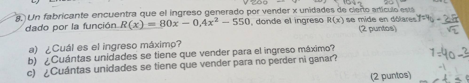 Un fabricante encuentra que el ingreso generado por vender x unidades de cierto artículo está 
dado por la función R(x)=80x-0,4x^2-550 , donde el ingreso R(x) se mide en dólares 
(2 puntos) 
a) ¿Cuál es el ingreso máximo? 
b) ¿Cuántas unidades se tiene que vender para el ingreso máximo? 
c) ¿Cuántas unidades se tiene que vender para no perder ni ganar? 
(2 puntos)