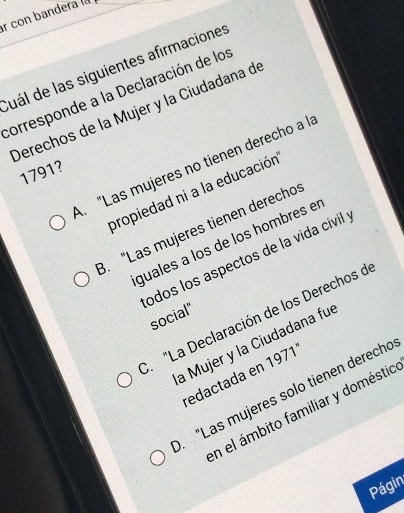 con bandera la
Cuál de las siguientes afirmaciones
corresponde a la Declaración de los
Derechos de la Mujer y la Ciudadana de
A. "Las mujeres no tienen derecho a l
1791?
propiedad ni a la educación
3. "Las mujeres tienen derecho
guales à los de los hombres el
odos los aspectos de la vida civil
social". "La Declaración de los Derechos d
a Mujer y la Ciudadana fue
redactada en 1971'. "Las mujeres solo tienen derecho
En el ámbito familiar y doméstio
Págin