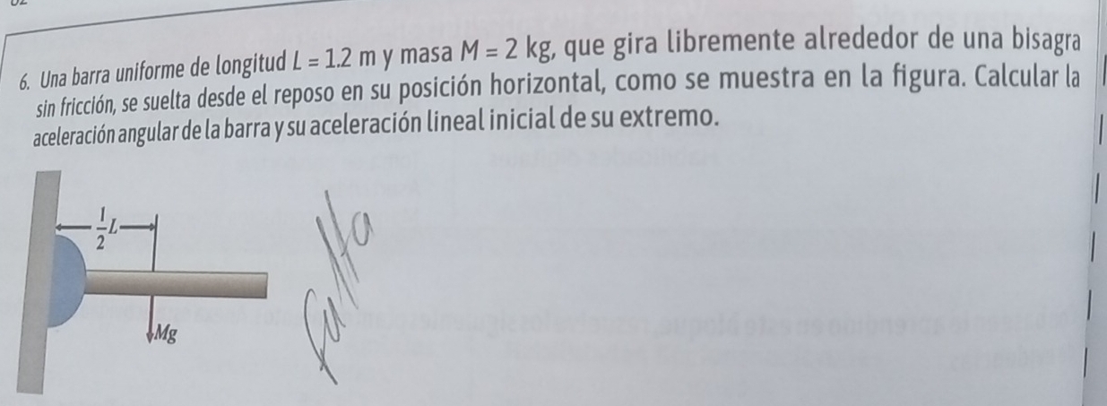 Una barra uniforme de longitud L=1.2m y masa M=2kg , que gira libremente alrededor de una bisagra
sin fricción, se suelta desde el reposo en su posición horizontal, como se muestra en la figura. Calcular la
aceleración angular de la barra y su aceleración lineal inicial de su extremo.