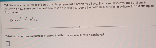 Tell the maximum number of zeros that the polynomial function may have. Then use Descartes' Rule of Signs to 
determine how many positive and how many negative real zeros the polynomial function may have. Do not attempt to 
find the zeros.
f(x)=4x^7+x^3-x^2+8
What is the maximum number of zeros that this polynomial function can have?