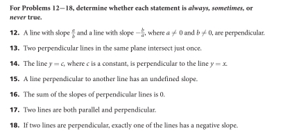 For Problems 12-18, determine whether each statement is always, sometimes, or 
never true. 
12. A line with slope  a/b  and a line with slope - b/a  , where a!= 0 and b!= 0 , are perpendicular. 
13. Two perpendicular lines in the same plane intersect just once. 
14. The line y=c , where c is a constant, is perpendicular to the line y=x. 
15. A line perpendicular to another line has an undefined slope. 
16. The sum of the slopes of perpendicular lines is 0. 
17. Two lines are both parallel and perpendicular 
18. If two lines are perpendicular, exactly one of the lines has a negative slope.