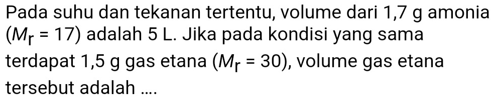 Pada suhu dan tekanan tertentu, volume dari 1,7 g amonia
(M_r=17) adalah 5 L. Jika pada kondisi yang sama 
terdapat 1,5 g gas etana (M_r=30) , volume gas etana 
tersebut adalah ....