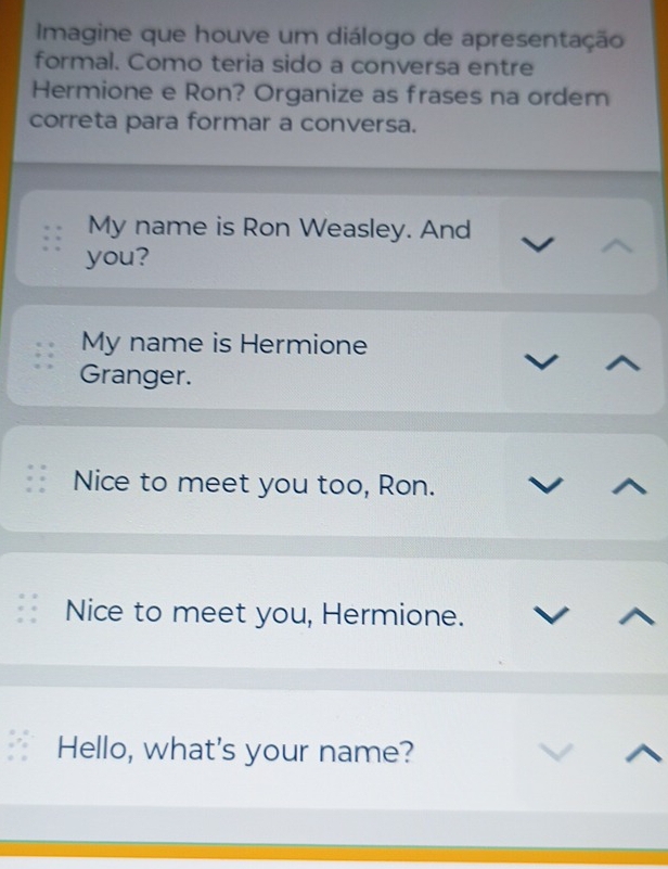 Imagine que houve um diálogo de apresentação
formal. Como teria sido a conversa entre
Hermione e Ron? Organize as frases na ordem
correta para formar a conversa.
My name is Ron Weasley. And
you?
My name is Hermione
Granger.
Nice to meet you too, Ron.
Nice to meet you, Hermione.
Hello, what's your name?