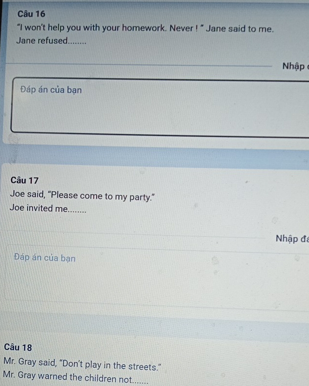 “I won’t help you with your homework. Never ! ” Jane said to me. 
Jane refused........ 
hập 
Đáp án của bạn 
Câu 17 
Joe said, “Please come to my party.” 
Joe invited me._ 
Nhập đá 
Đáp án của bạn 
Câu 18 
Mr. Gray said, “Don’t play in the streets.” 
Mr. Gray warned the children not_