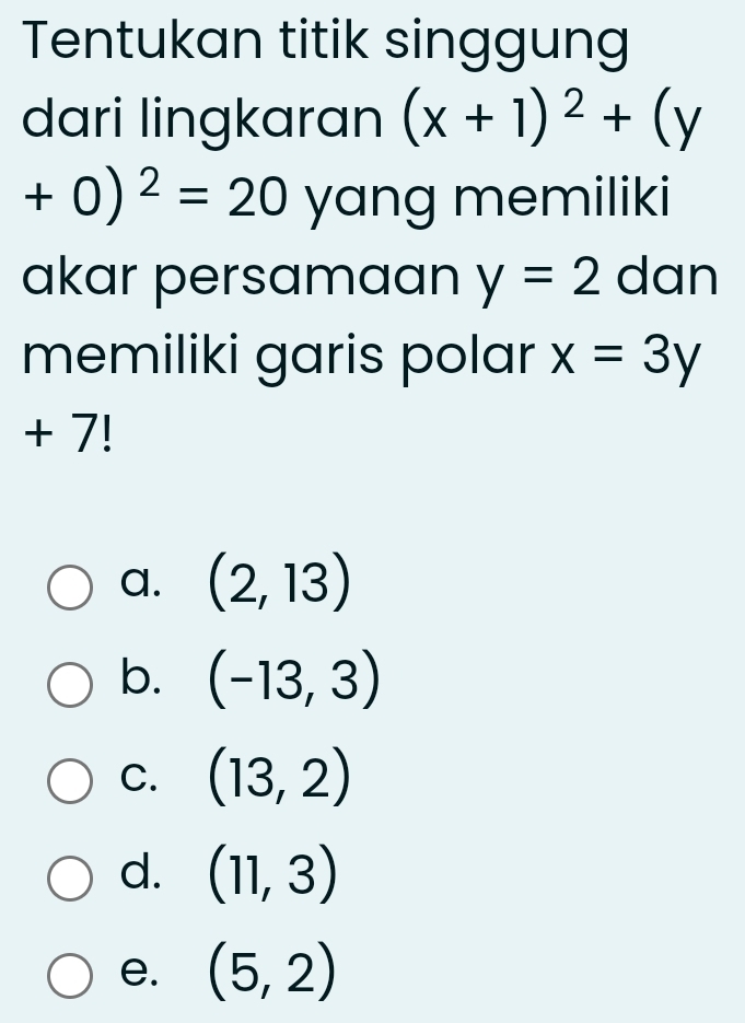 Tentukan titik singgung
dari lingkaran (x+1)^2+(y
+0)^2=20 yang memiliki
akar persamaan y=2 dan
memiliki garis polar x=3y
+ 7!
a. (2,13)
b. (-13,3)
C. (13,2)
d. (11,3)
e. (5,2)