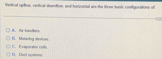 Vertical upflow, vertical downflow, and horizontal are the three basic configurations of:
A. Air handlers.
B. Metering devices.
C. Evaporator coils.
D. Duct systems.
