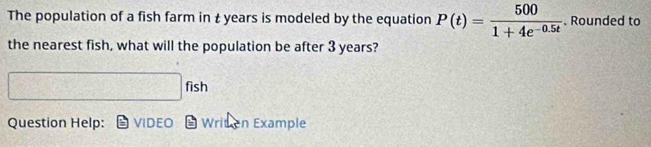 The population of a fish farm in t years is modeled by the equation P(t)= 500/1+4e^(-0.5t) . Rounded to 
the nearest fish, what will the population be after 3 years? 
fich 
h 
Question Help: VIDEO Writen Example