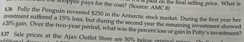 is paid on the final selling price. What is 
he shopper pays for the coat? (Source: AMC 8) 
8.36 Polly the Penguin invested $250 in the Antarctic stock market. During the first year her 
investment suffered a 15% loss, but during the second year the remaining investment showed 
a 20% gain. Over the two-year period, what was the percent loss or gain in Polly's investment? 
8.37 Sale prices at the Ajax Outlet Store are 50% below original